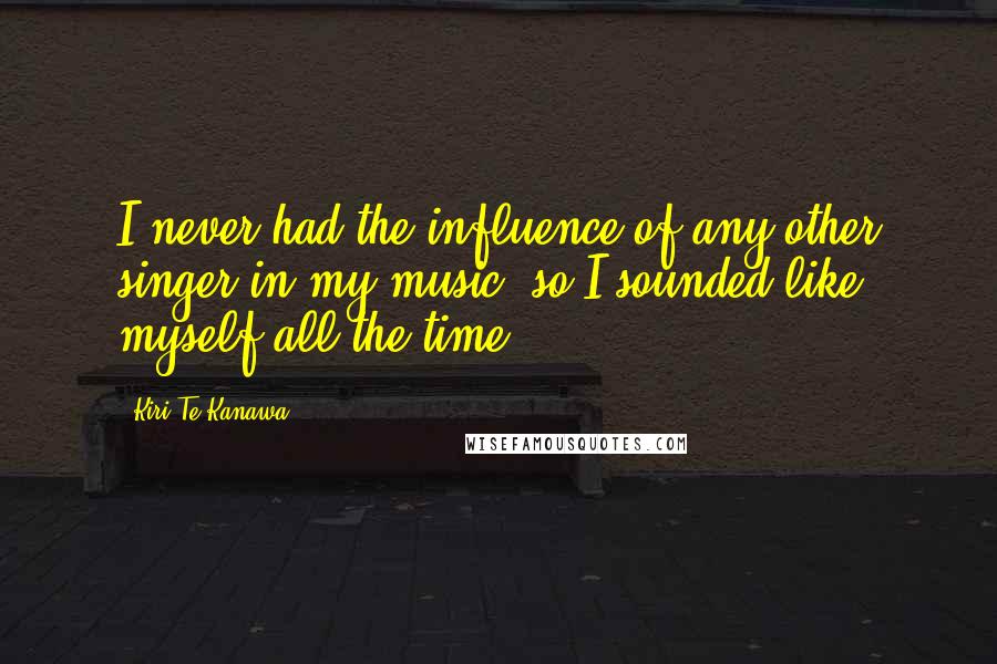 Kiri Te Kanawa Quotes: I never had the influence of any other singer in my music, so I sounded like myself all the time.