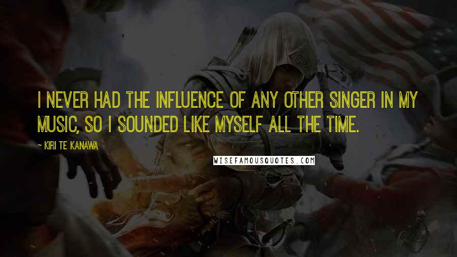 Kiri Te Kanawa Quotes: I never had the influence of any other singer in my music, so I sounded like myself all the time.
