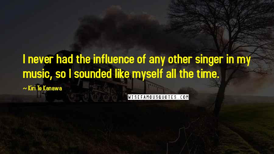 Kiri Te Kanawa Quotes: I never had the influence of any other singer in my music, so I sounded like myself all the time.