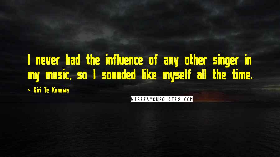 Kiri Te Kanawa Quotes: I never had the influence of any other singer in my music, so I sounded like myself all the time.