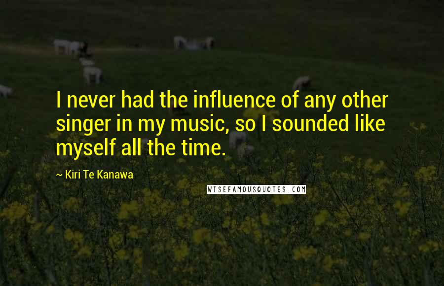 Kiri Te Kanawa Quotes: I never had the influence of any other singer in my music, so I sounded like myself all the time.
