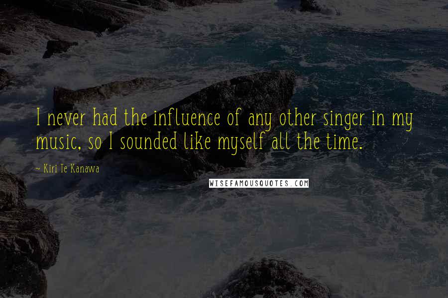 Kiri Te Kanawa Quotes: I never had the influence of any other singer in my music, so I sounded like myself all the time.