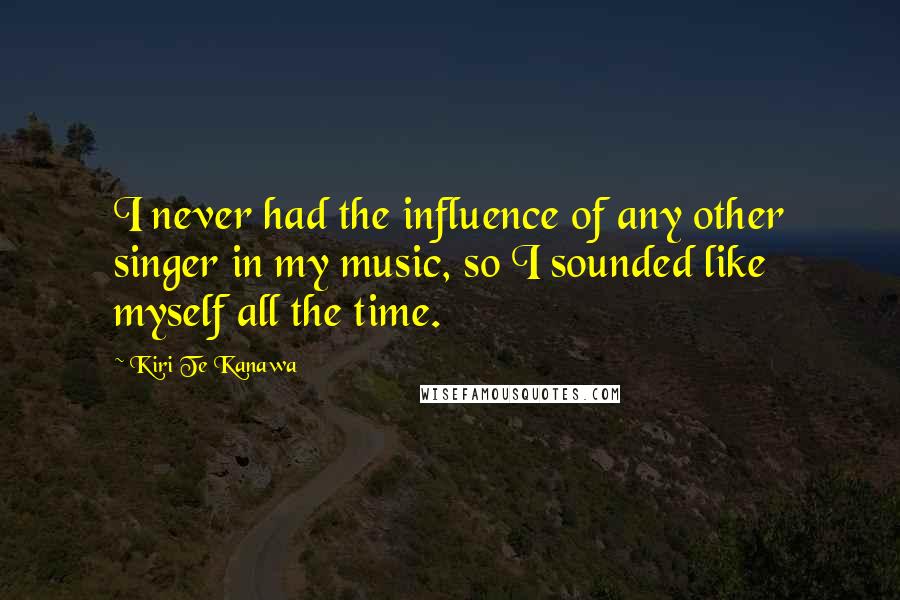 Kiri Te Kanawa Quotes: I never had the influence of any other singer in my music, so I sounded like myself all the time.