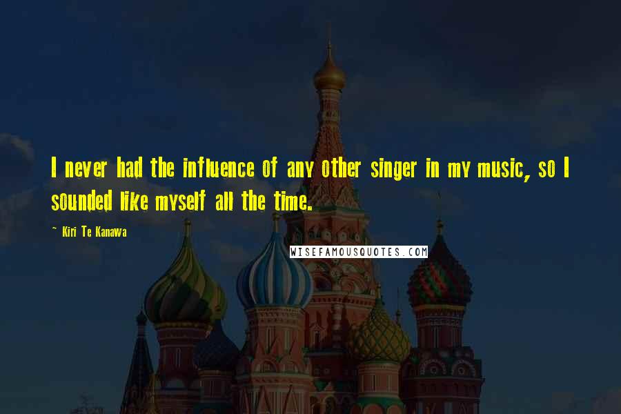 Kiri Te Kanawa Quotes: I never had the influence of any other singer in my music, so I sounded like myself all the time.
