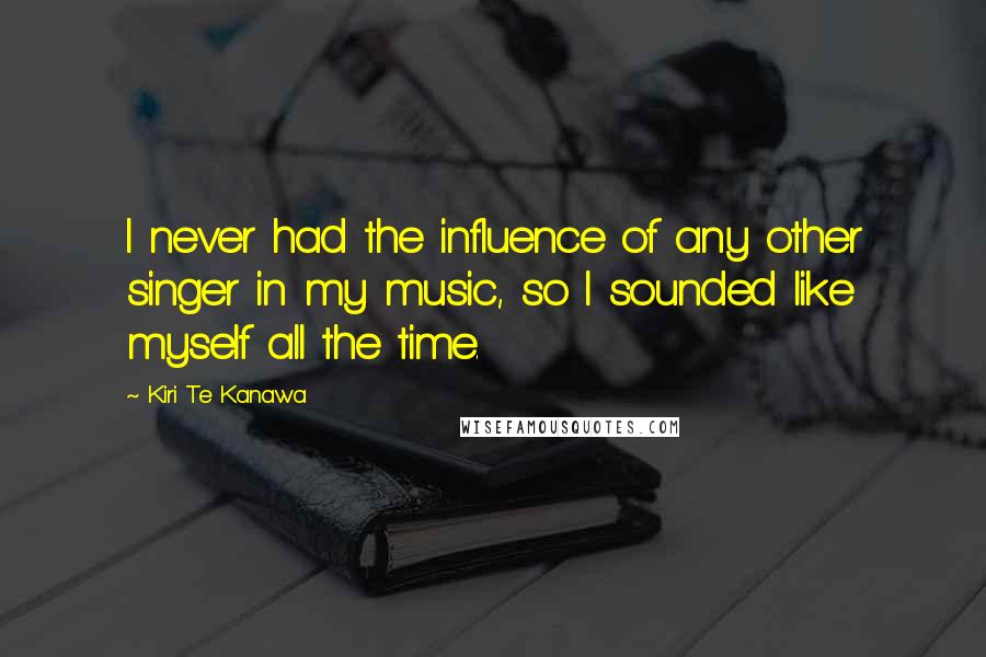 Kiri Te Kanawa Quotes: I never had the influence of any other singer in my music, so I sounded like myself all the time.
