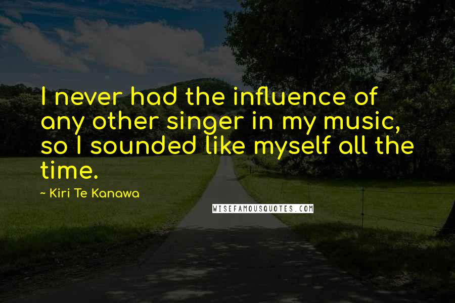 Kiri Te Kanawa Quotes: I never had the influence of any other singer in my music, so I sounded like myself all the time.