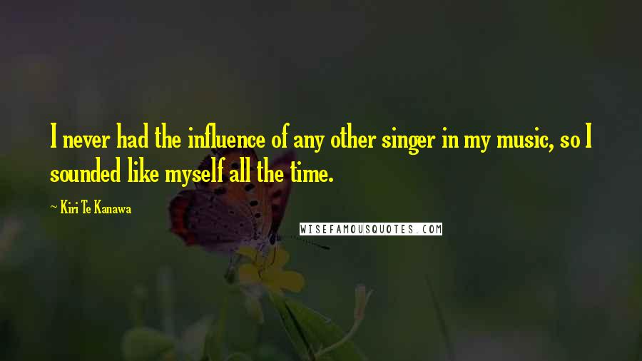Kiri Te Kanawa Quotes: I never had the influence of any other singer in my music, so I sounded like myself all the time.