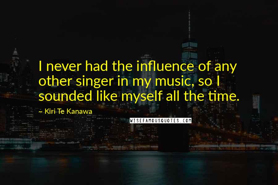Kiri Te Kanawa Quotes: I never had the influence of any other singer in my music, so I sounded like myself all the time.