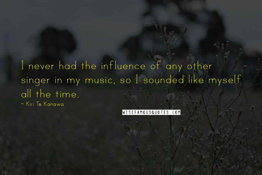 Kiri Te Kanawa Quotes: I never had the influence of any other singer in my music, so I sounded like myself all the time.