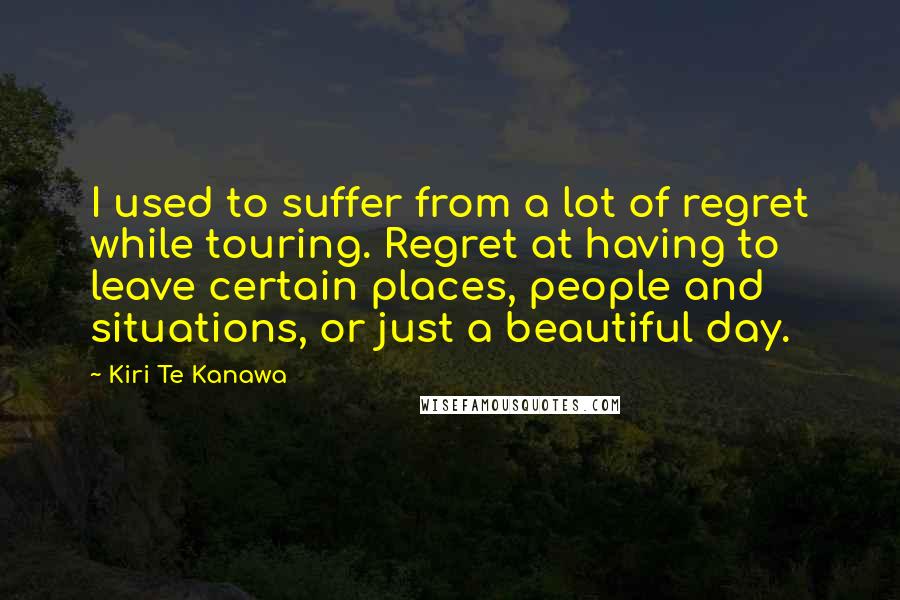 Kiri Te Kanawa Quotes: I used to suffer from a lot of regret while touring. Regret at having to leave certain places, people and situations, or just a beautiful day.