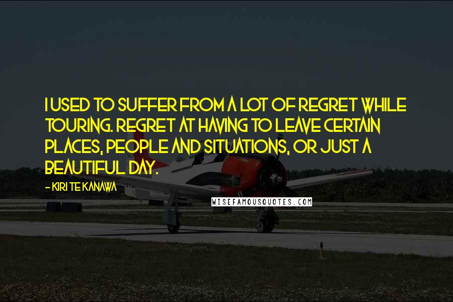 Kiri Te Kanawa Quotes: I used to suffer from a lot of regret while touring. Regret at having to leave certain places, people and situations, or just a beautiful day.