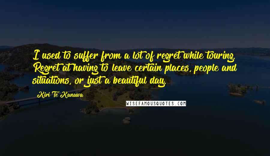 Kiri Te Kanawa Quotes: I used to suffer from a lot of regret while touring. Regret at having to leave certain places, people and situations, or just a beautiful day.