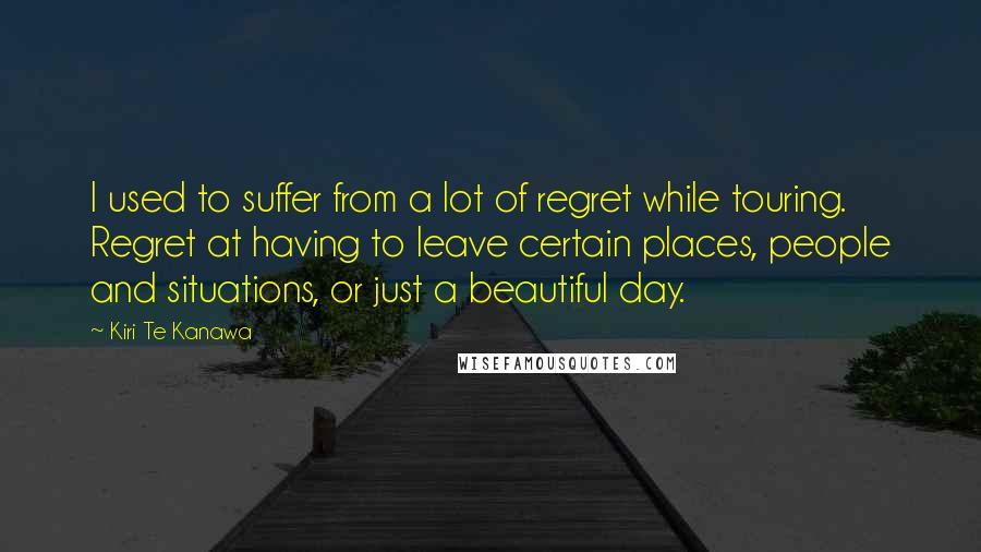 Kiri Te Kanawa Quotes: I used to suffer from a lot of regret while touring. Regret at having to leave certain places, people and situations, or just a beautiful day.