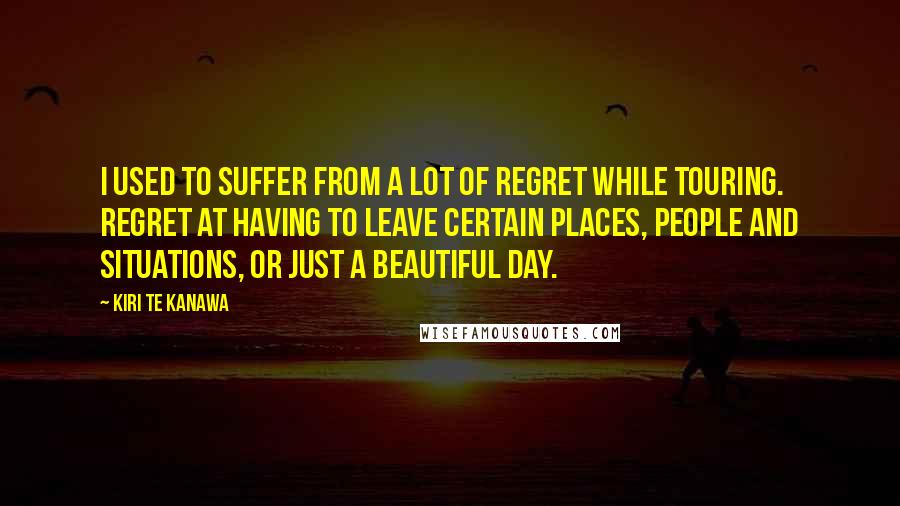 Kiri Te Kanawa Quotes: I used to suffer from a lot of regret while touring. Regret at having to leave certain places, people and situations, or just a beautiful day.