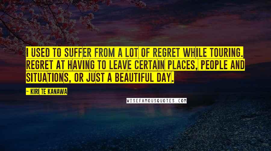 Kiri Te Kanawa Quotes: I used to suffer from a lot of regret while touring. Regret at having to leave certain places, people and situations, or just a beautiful day.