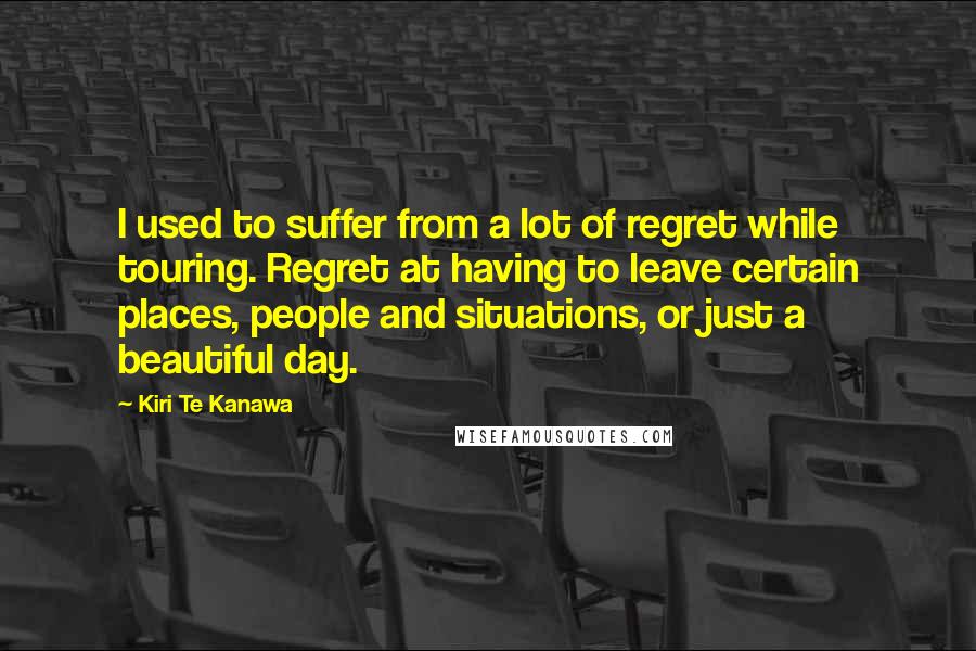 Kiri Te Kanawa Quotes: I used to suffer from a lot of regret while touring. Regret at having to leave certain places, people and situations, or just a beautiful day.