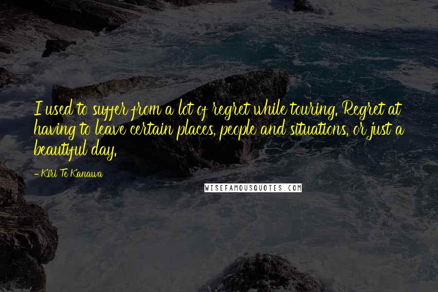 Kiri Te Kanawa Quotes: I used to suffer from a lot of regret while touring. Regret at having to leave certain places, people and situations, or just a beautiful day.