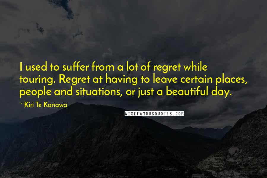 Kiri Te Kanawa Quotes: I used to suffer from a lot of regret while touring. Regret at having to leave certain places, people and situations, or just a beautiful day.