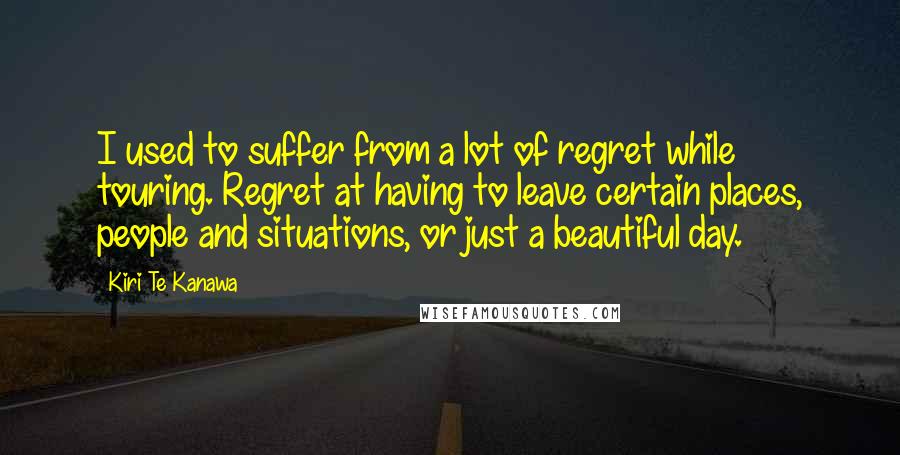 Kiri Te Kanawa Quotes: I used to suffer from a lot of regret while touring. Regret at having to leave certain places, people and situations, or just a beautiful day.