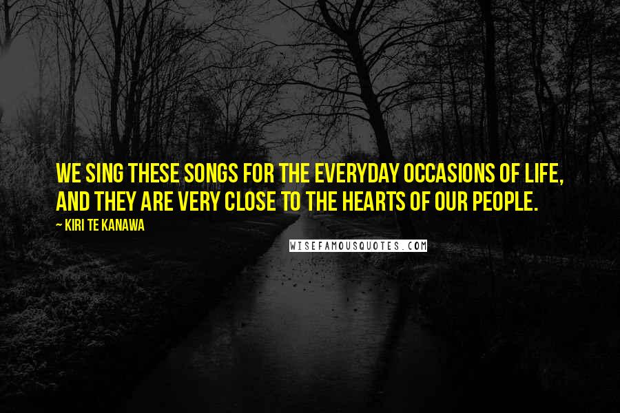 Kiri Te Kanawa Quotes: We sing these songs for the everyday occasions of life, and they are very close to the hearts of our people.