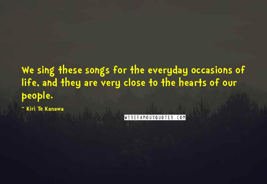 Kiri Te Kanawa Quotes: We sing these songs for the everyday occasions of life, and they are very close to the hearts of our people.