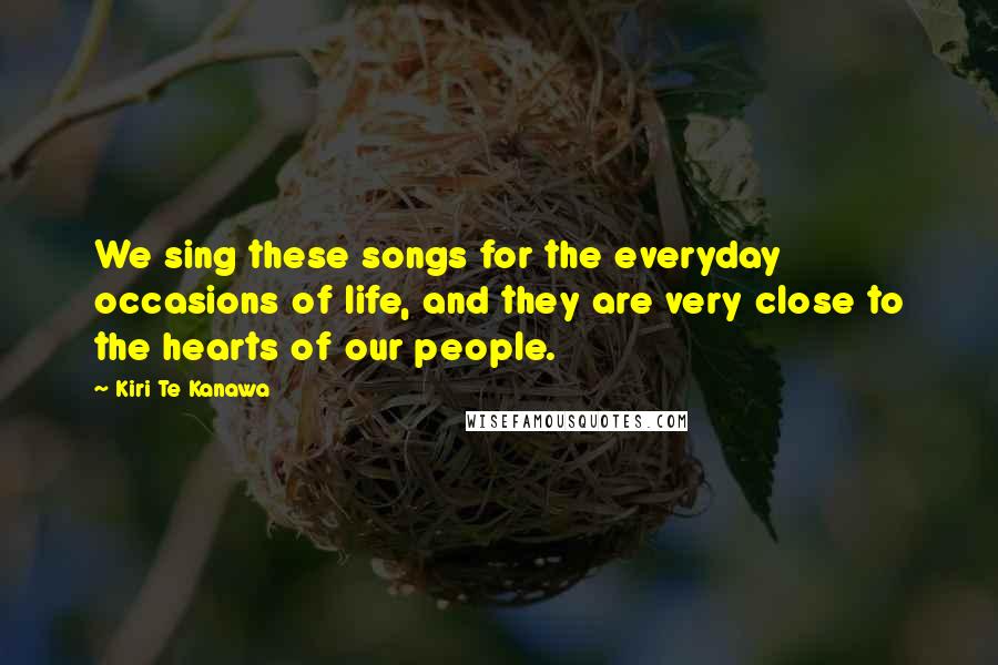 Kiri Te Kanawa Quotes: We sing these songs for the everyday occasions of life, and they are very close to the hearts of our people.