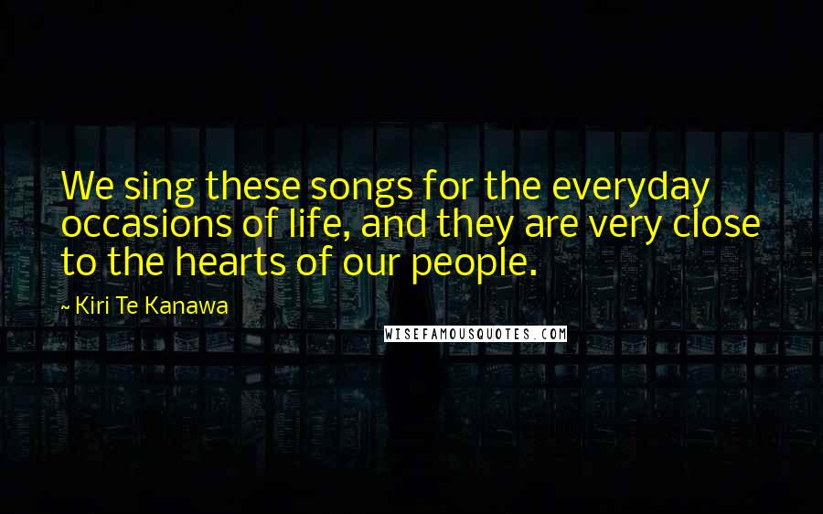 Kiri Te Kanawa Quotes: We sing these songs for the everyday occasions of life, and they are very close to the hearts of our people.