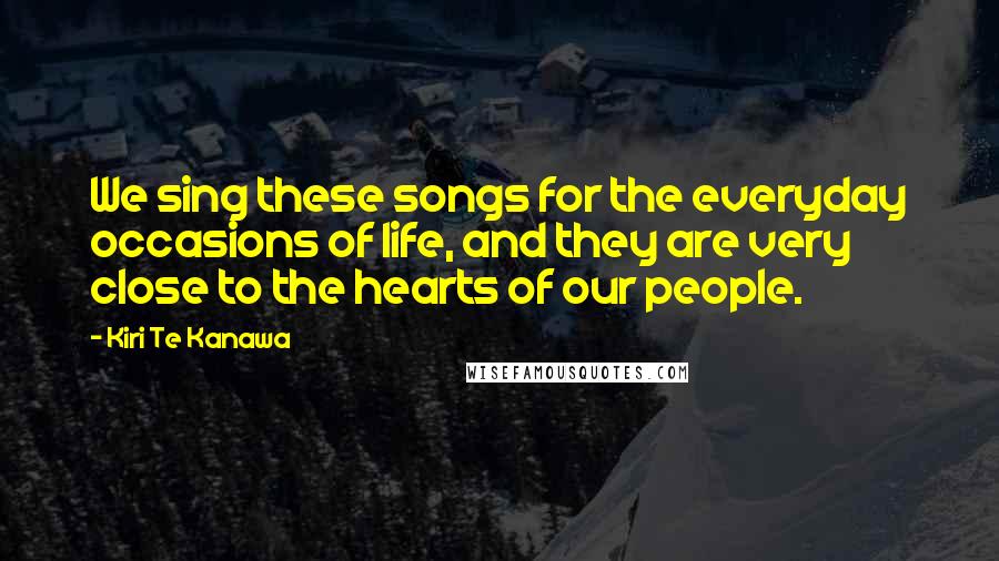 Kiri Te Kanawa Quotes: We sing these songs for the everyday occasions of life, and they are very close to the hearts of our people.