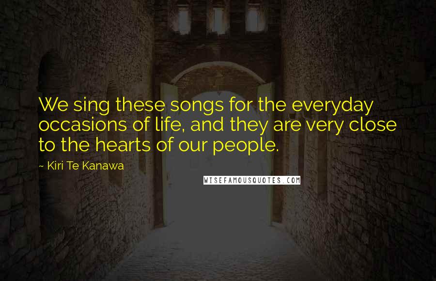 Kiri Te Kanawa Quotes: We sing these songs for the everyday occasions of life, and they are very close to the hearts of our people.