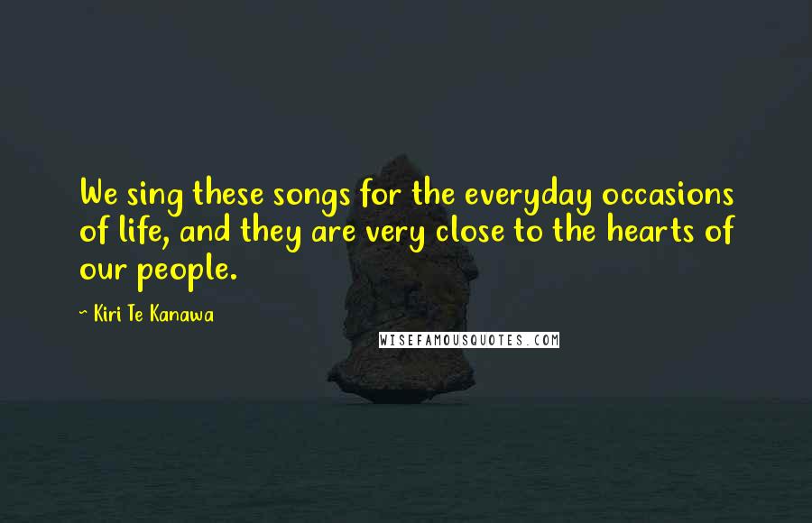 Kiri Te Kanawa Quotes: We sing these songs for the everyday occasions of life, and they are very close to the hearts of our people.