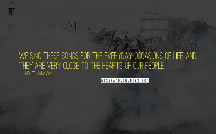 Kiri Te Kanawa Quotes: We sing these songs for the everyday occasions of life, and they are very close to the hearts of our people.