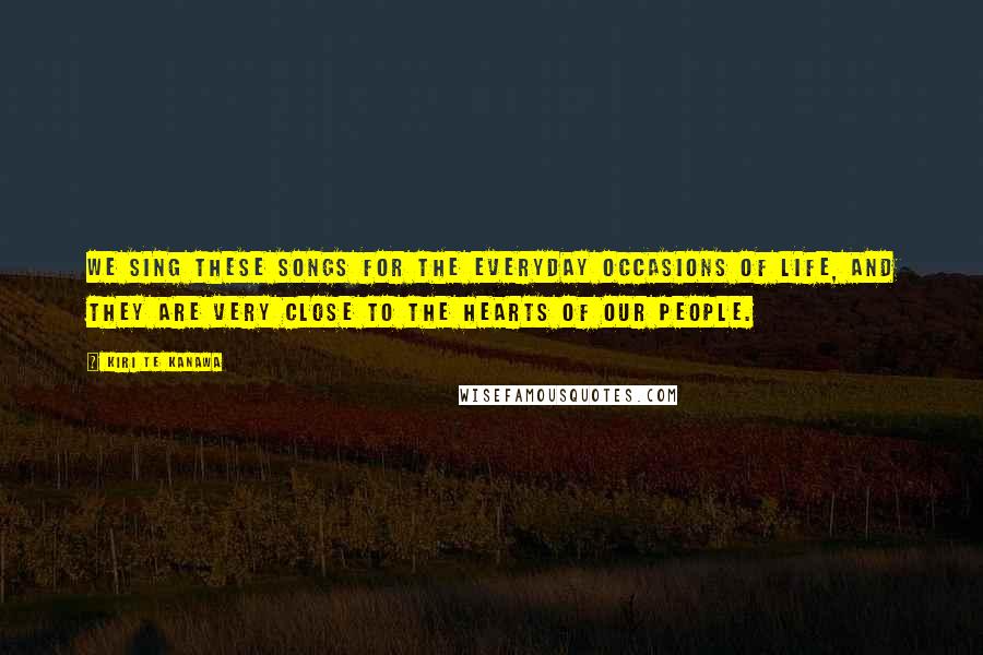 Kiri Te Kanawa Quotes: We sing these songs for the everyday occasions of life, and they are very close to the hearts of our people.