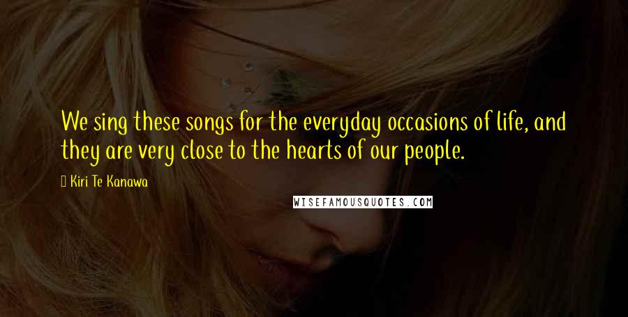 Kiri Te Kanawa Quotes: We sing these songs for the everyday occasions of life, and they are very close to the hearts of our people.