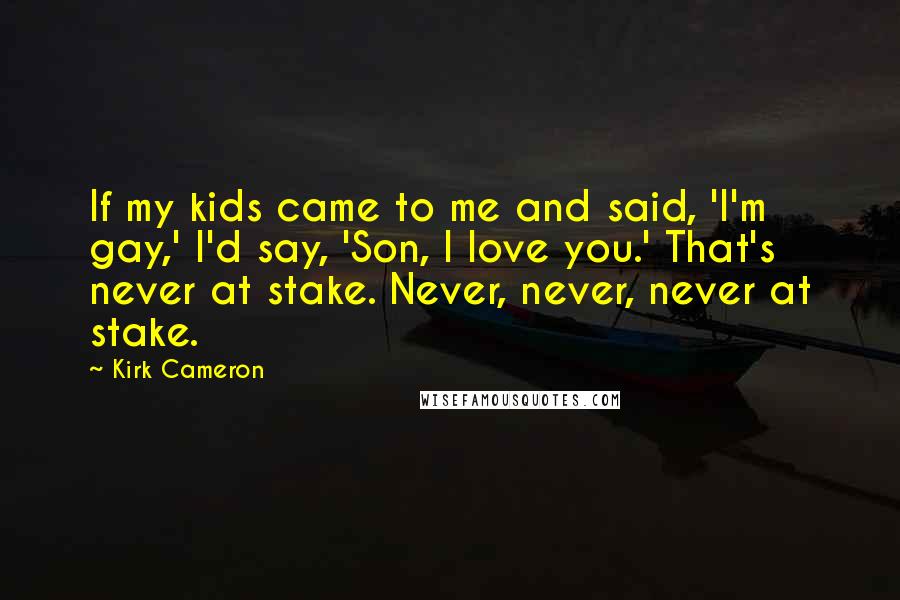 Kirk Cameron Quotes: If my kids came to me and said, 'I'm gay,' I'd say, 'Son, I love you.' That's never at stake. Never, never, never at stake.