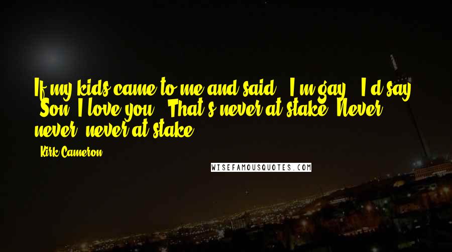 Kirk Cameron Quotes: If my kids came to me and said, 'I'm gay,' I'd say, 'Son, I love you.' That's never at stake. Never, never, never at stake.