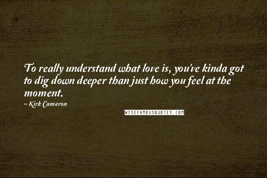 Kirk Cameron Quotes: To really understand what love is, you've kinda got to dig down deeper than just how you feel at the moment.