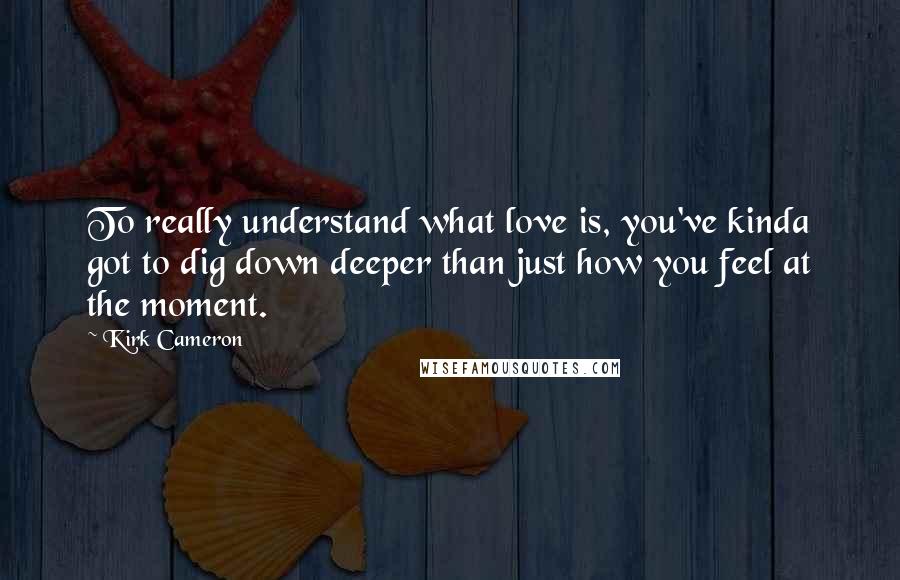 Kirk Cameron Quotes: To really understand what love is, you've kinda got to dig down deeper than just how you feel at the moment.