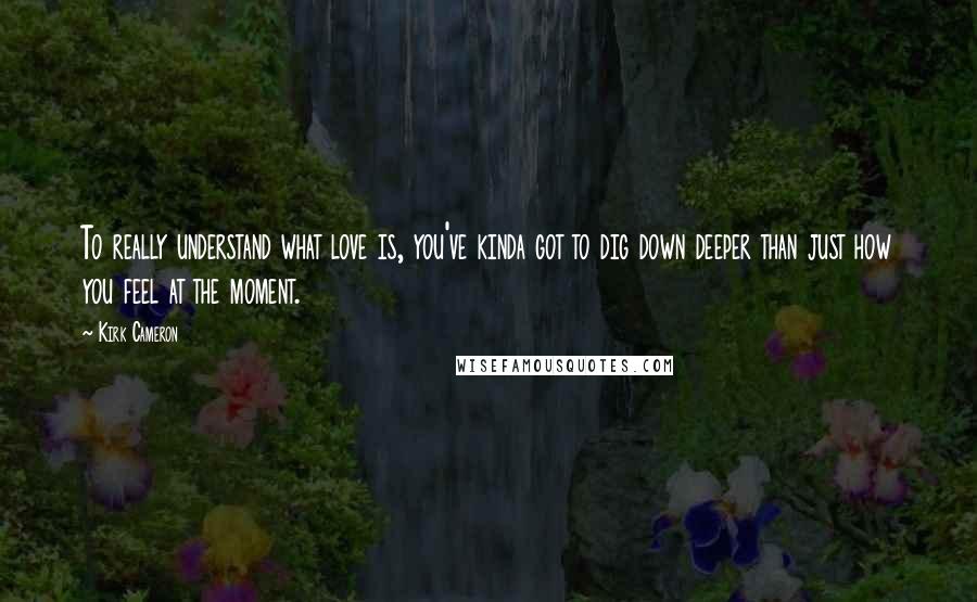 Kirk Cameron Quotes: To really understand what love is, you've kinda got to dig down deeper than just how you feel at the moment.