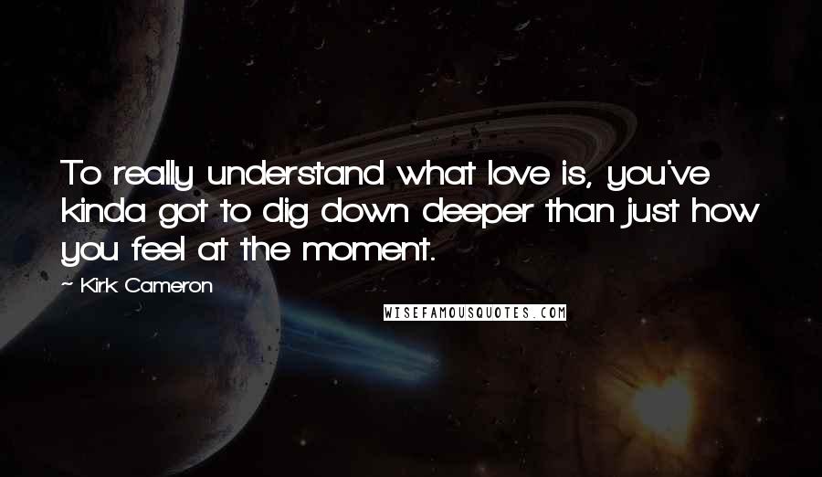 Kirk Cameron Quotes: To really understand what love is, you've kinda got to dig down deeper than just how you feel at the moment.