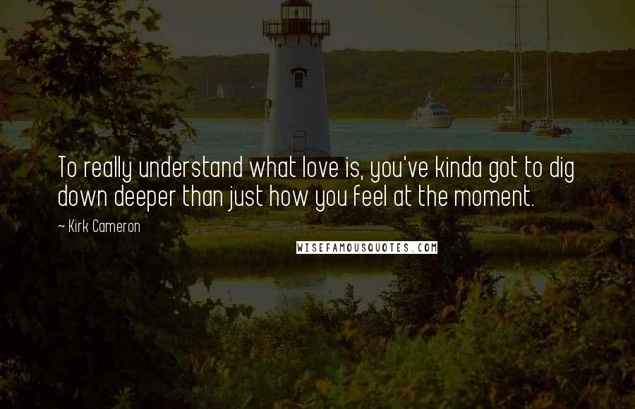 Kirk Cameron Quotes: To really understand what love is, you've kinda got to dig down deeper than just how you feel at the moment.