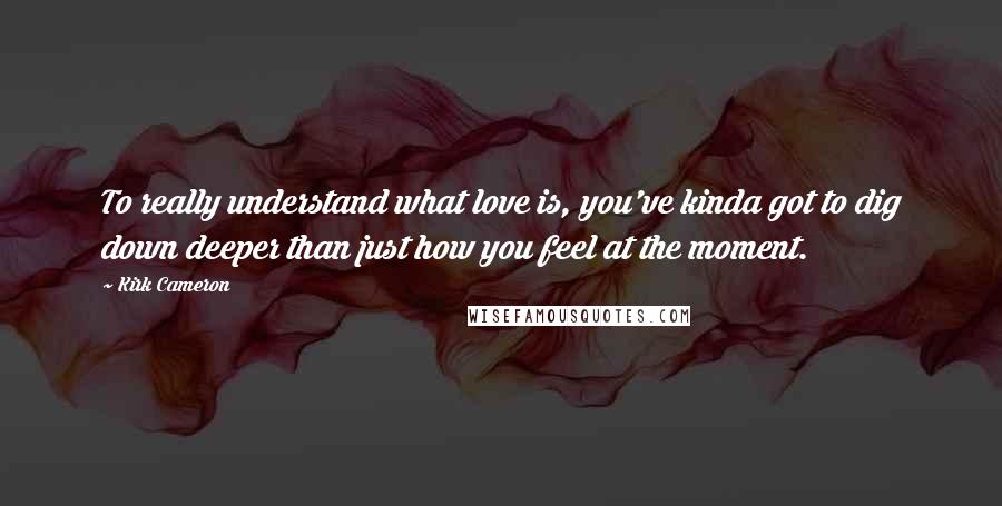 Kirk Cameron Quotes: To really understand what love is, you've kinda got to dig down deeper than just how you feel at the moment.