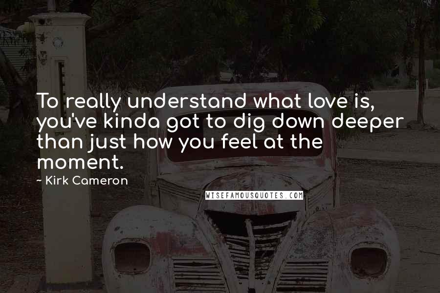 Kirk Cameron Quotes: To really understand what love is, you've kinda got to dig down deeper than just how you feel at the moment.