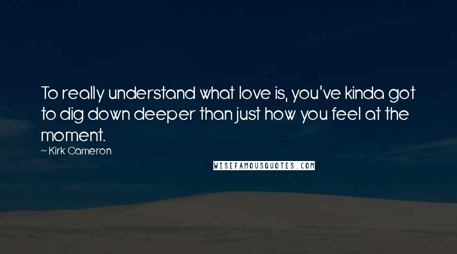 Kirk Cameron Quotes: To really understand what love is, you've kinda got to dig down deeper than just how you feel at the moment.