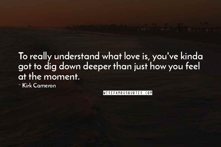 Kirk Cameron Quotes: To really understand what love is, you've kinda got to dig down deeper than just how you feel at the moment.