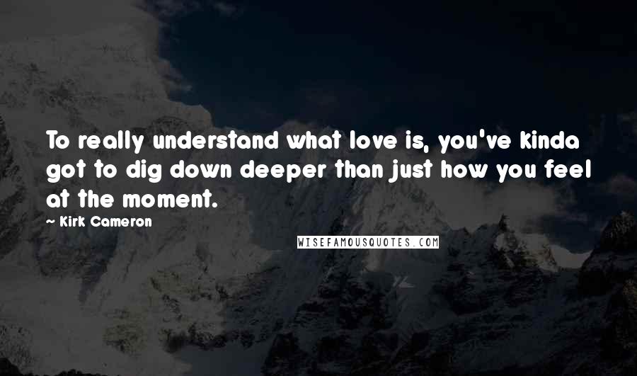 Kirk Cameron Quotes: To really understand what love is, you've kinda got to dig down deeper than just how you feel at the moment.