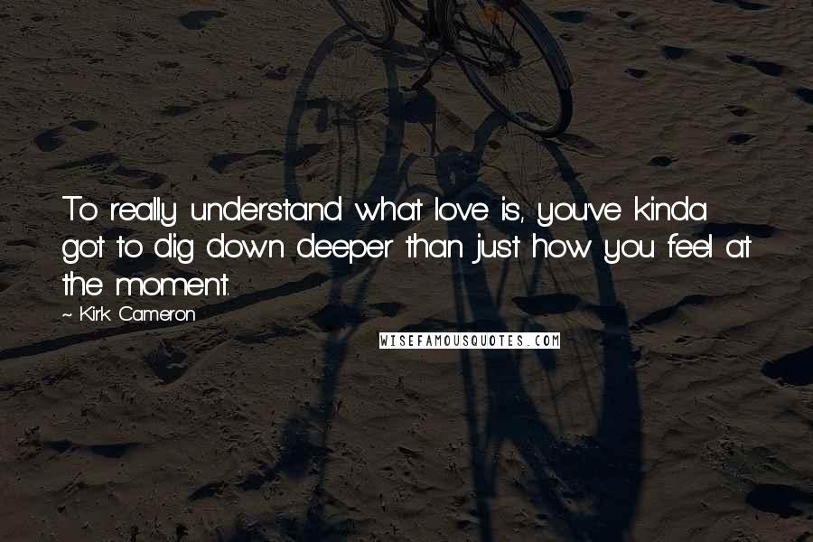 Kirk Cameron Quotes: To really understand what love is, you've kinda got to dig down deeper than just how you feel at the moment.