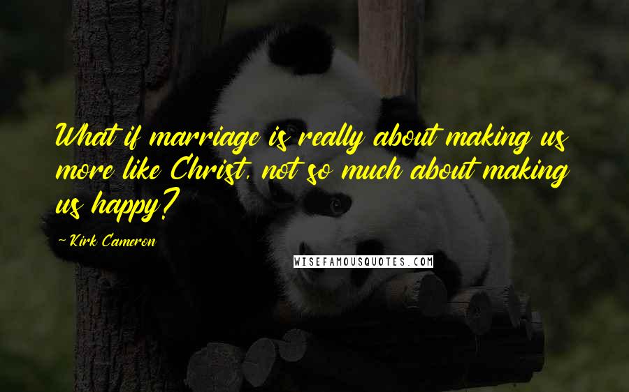 Kirk Cameron Quotes: What if marriage is really about making us more like Christ, not so much about making us happy?