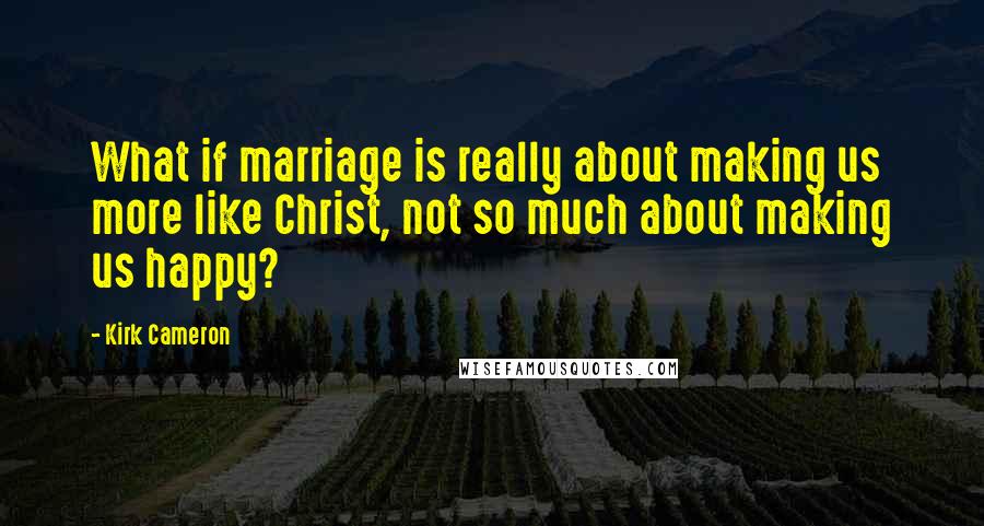 Kirk Cameron Quotes: What if marriage is really about making us more like Christ, not so much about making us happy?