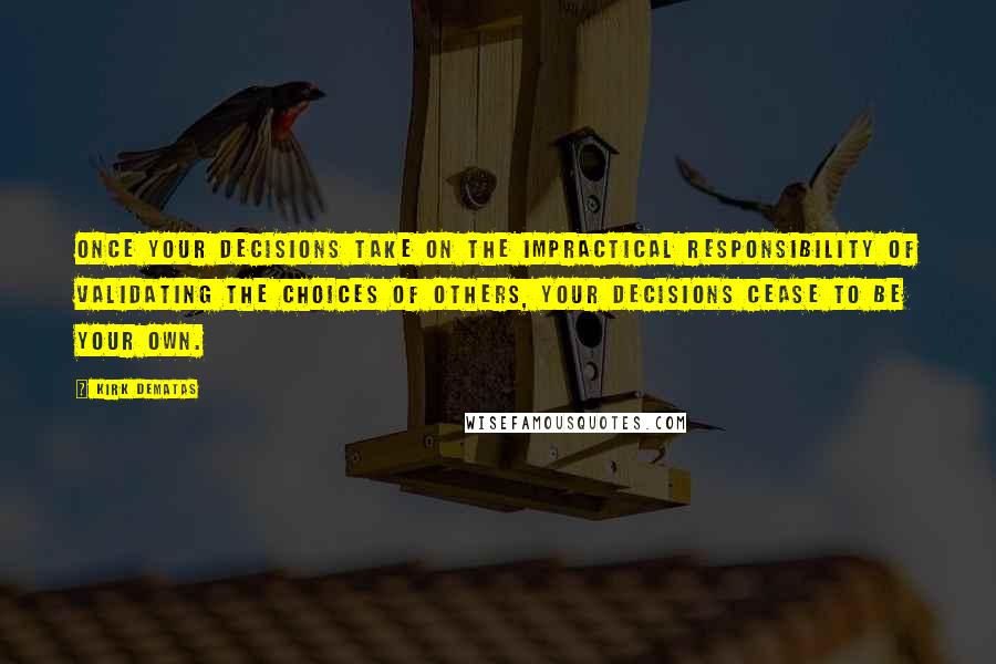 Kirk DeMatas Quotes: Once your decisions take on the impractical responsibility of validating the choices of others, your decisions cease to be your own.