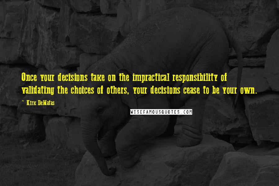 Kirk DeMatas Quotes: Once your decisions take on the impractical responsibility of validating the choices of others, your decisions cease to be your own.